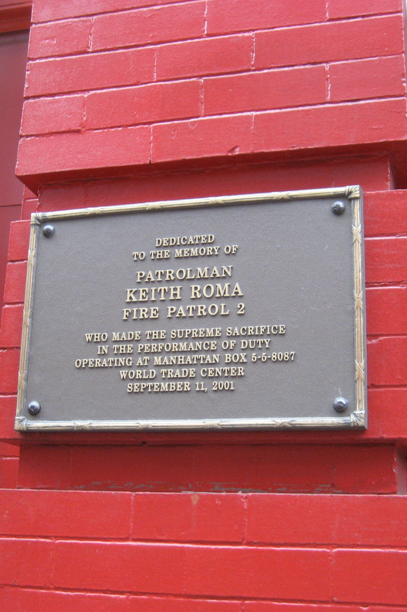 NYC - West Village: Fire Patrol House 2 - Keith Roma plaque Dedicated to the memory of Lieutenant Patrolman Keith Roma, Fire Patrol 2 Who made the supreme sacrifice while in the performance of duty operating at Manhattan Box 5-5-8087 World Trade Center September 11, 2001 Staten Island's Keith Roma bravely evacuated citizens from Tower One and was standing beside Fire Patrol Sgt. John Sheehan when Tower Two collapsed. Sheehan managed to get out; Roma did not. He is the only fire patrol officer missing of the 18 who initially responded. His father, Arnie, a former fire patrolman and retired New York Police Department officer, was in the lobby of Tower Two when it collapsed. He escaped through a hole in the wall on the Liberty Street side. The New York Fire Patrol consists of about 100 employees based at three city stationhouses. Funded by companies that write fire insurance policies, the fire patrol's mission is to respond to calls and help salvage property. Once on site, the Fire Patrol is under the command of the fire department.